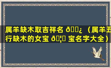 属羊缺木取吉祥名 🌿 （属羊五行缺木的女宝 🦅 宝名字大全）